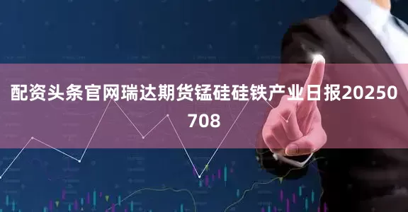 配资头条官网瑞达期货锰硅硅铁产业日报20250708