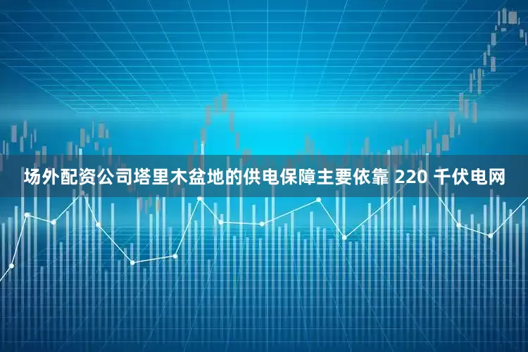 场外配资公司塔里木盆地的供电保障主要依靠 220 千伏电网
