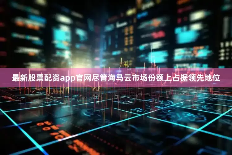 最新股票配资app官网尽管海马云市场份额上占据领先地位