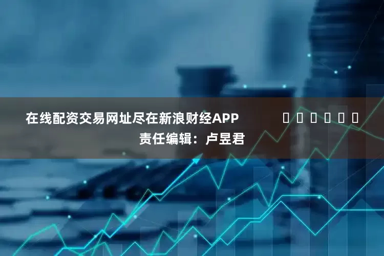 在线配资交易网址尽在新浪财经APP            						责任编辑：卢昱君