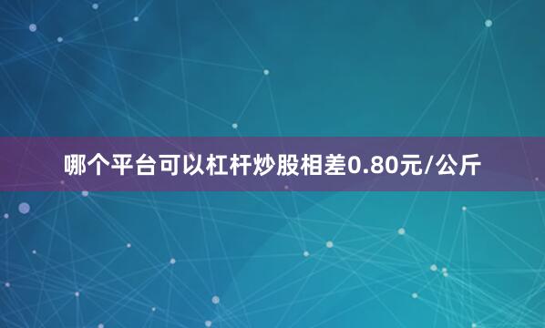 哪个平台可以杠杆炒股相差0.80元/公斤