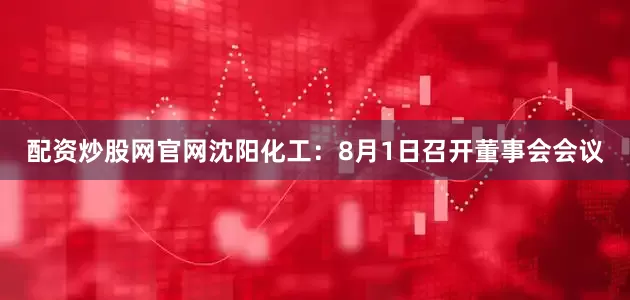 配资炒股网官网沈阳化工：8月1日召开董事会会议