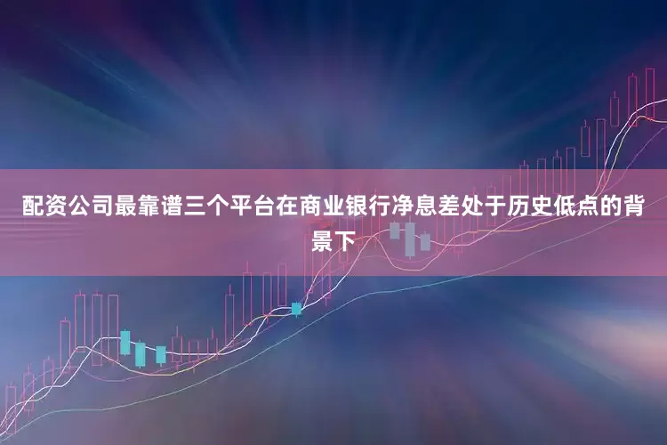 配资公司最靠谱三个平台在商业银行净息差处于历史低点的背景下