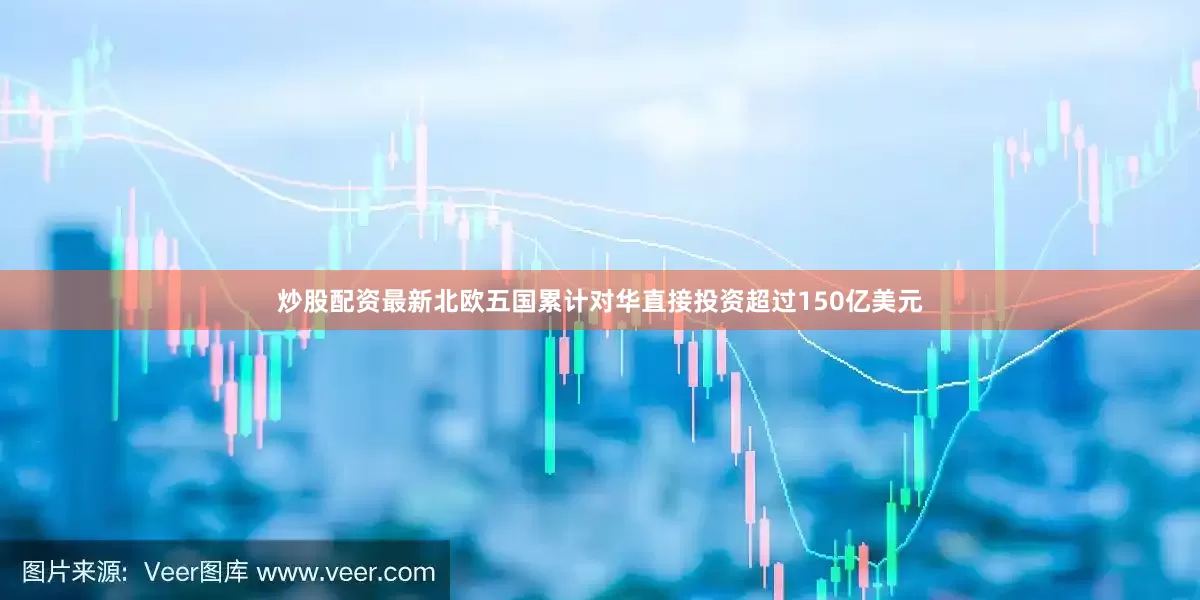 炒股配资最新北欧五国累计对华直接投资超过150亿美元