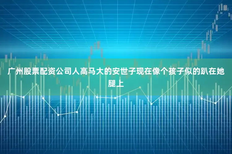 广州股票配资公司人高马大的安世子现在像个孩子似的趴在她腿上