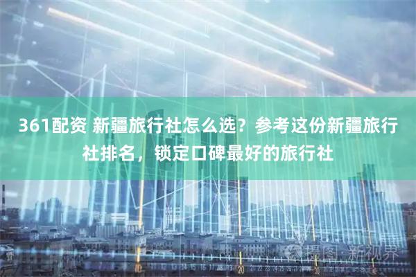 361配资 新疆旅行社怎么选？参考这份新疆旅行社排名，锁定口碑最好的旅行社