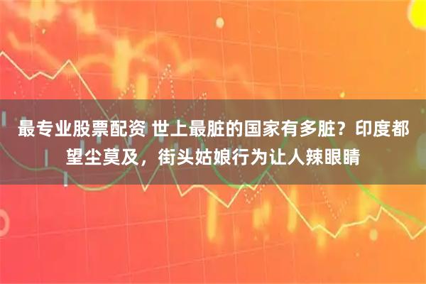 最专业股票配资 世上最脏的国家有多脏？印度都望尘莫及，街头姑娘行为让人辣眼睛