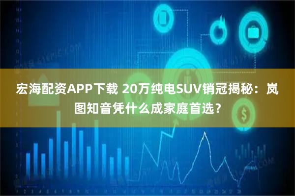 宏海配资APP下载 20万纯电SUV销冠揭秘:岚图知音凭什么成家庭首选?