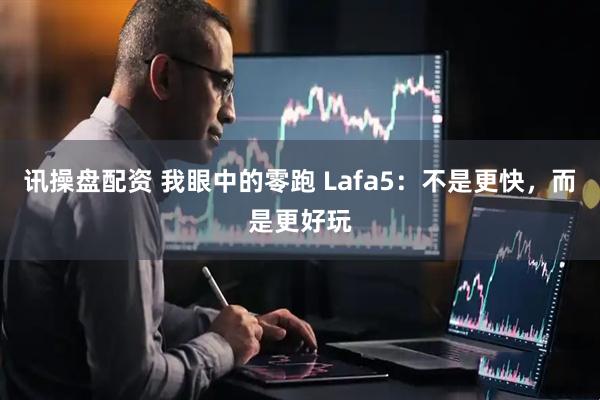 讯操盘配资 我眼中的零跑 Lafa5：不是更快，而是更好玩