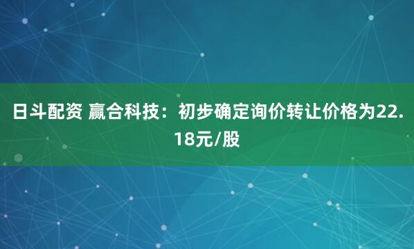 日斗配资 赢合科技：初步确定询价转让价格为22.18元/股