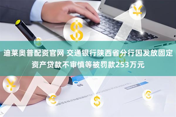 迪莱奥普配资官网 交通银行陕西省分行因发放固定资产贷款不审慎等被罚款253万元