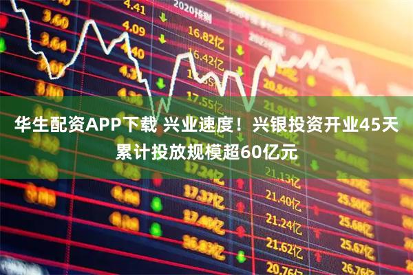 华生配资APP下载 兴业速度！兴银投资开业45天累计投放规模超60亿元