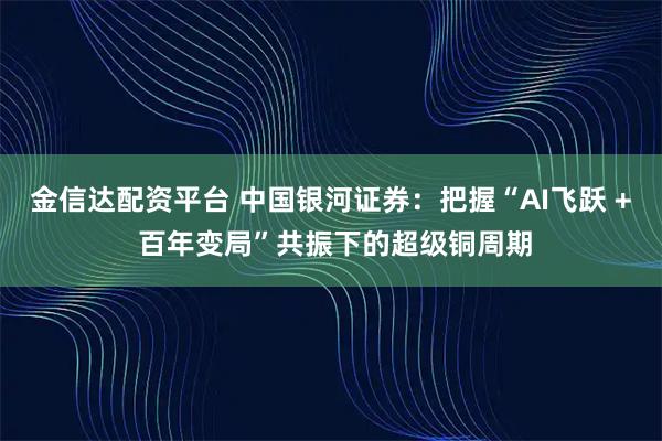 金信达配资平台 中国银河证券：把握“AI飞跃 + 百年变局”共振下的超级铜周期