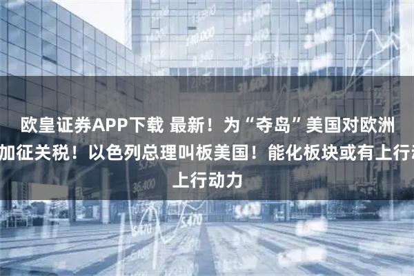 欧皇证券APP下载 最新！为“夺岛”美国对欧洲8国加征关税！以色列总理叫板美国！能化板块或有上行动力