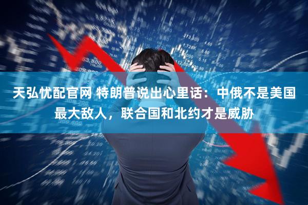 天弘忧配官网 特朗普说出心里话：中俄不是美国最大敌人，联合国和北约才是威胁