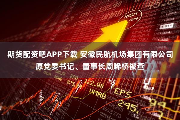 期货配资吧APP下载 安徽民航机场集团有限公司原党委书记、董事长周晞桥被查