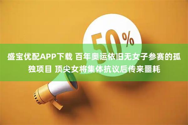 盛宝优配APP下载 百年奥运依旧无女子参赛的孤独项目 顶尖女将集体抗议后传来噩耗