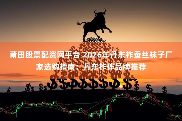 莆田股票配资网平台 2026年丹东柞蚕丝袜子厂家选购指南：丹东柞伴品牌推荐