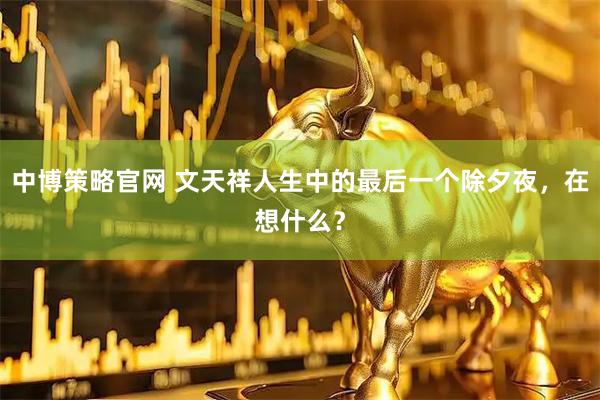 中博策略官网 文天祥人生中的最后一个除夕夜，在想什么？
