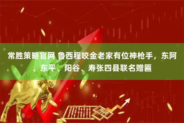 常胜策略官网 鲁西程咬金老家有位神枪手，东阿、东平、阳谷、寿张四县联名赠匾