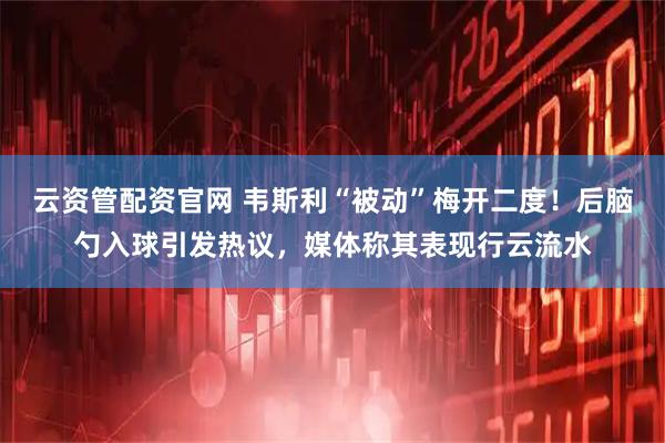云资管配资官网 韦斯利“被动”梅开二度！后脑勺入球引发热议，媒体称其表现行云流水