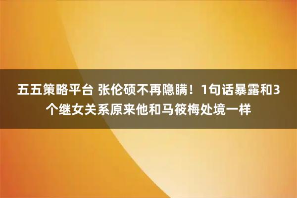 五五策略平台 张伦硕不再隐瞒！1句话暴露和3个继女关系原来他和马筱梅处境一样