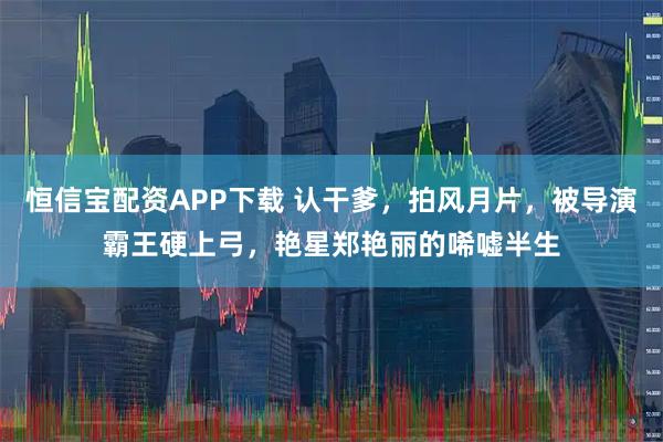 恒信宝配资APP下载 认干爹,拍风月片,被导演霸王硬上弓,艳星郑艳丽的唏嘘半生