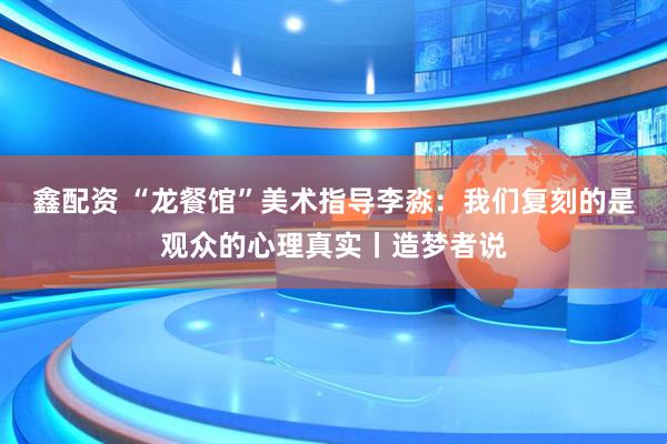 鑫配资 “龙餐馆”美术指导李淼：我们复刻的是观众的心理真实丨造梦者说