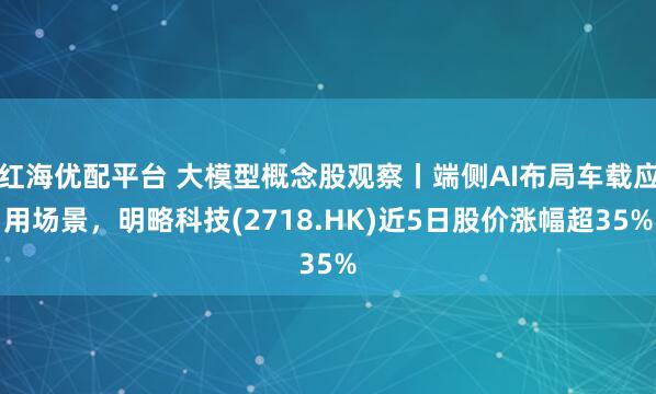 红海优配平台 大模型概念股观察丨端侧AI布局车载应用场景，明略科技(2718.HK)近5日股价涨幅超35%