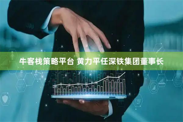 牛客栈策略平台 黄力平任深铁集团董事长